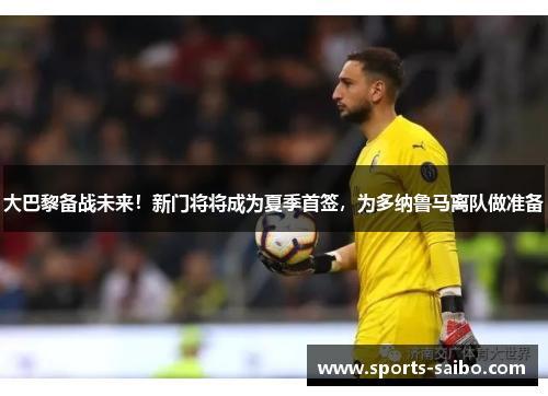 大巴黎备战未来！新门将将成为夏季首签，为多纳鲁马离队做准备