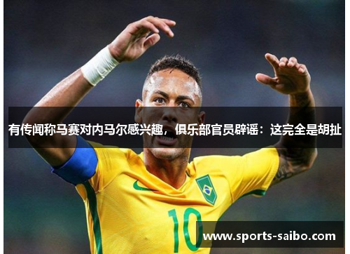 有传闻称马赛对内马尔感兴趣，俱乐部官员辟谣：这完全是胡扯